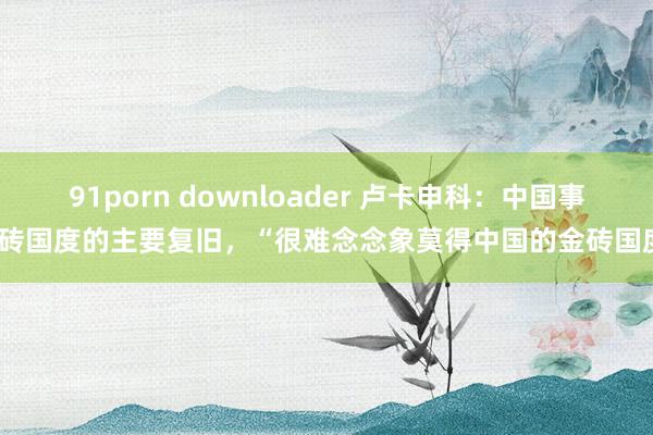 91porn downloader 卢卡申科：中国事金砖国度的主要复旧，“很难念念象莫得中国的金砖国度”