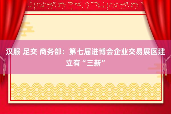 汉服 足交 商务部：第七届进博会企业交易展区建立有“三新”