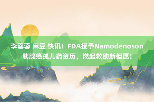 李蓉蓉 麻豆 快讯！FDA授予Namodenoson胰腺癌孤儿药资历，燃起救助新但愿！