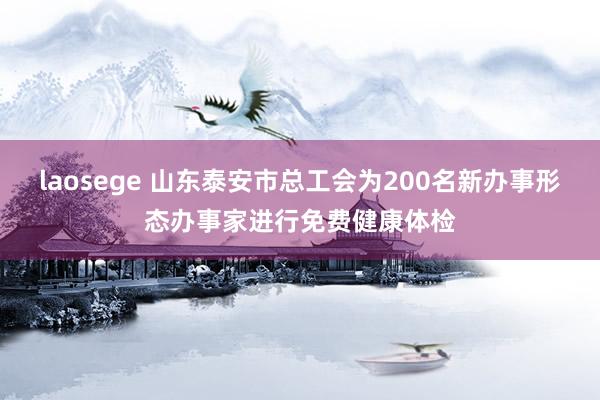 laosege 山东泰安市总工会为200名新办事形态办事家进行免费健康体检