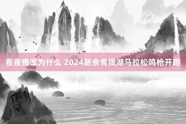 夜夜撸改为什么 2024新余青娥湖马拉松鸣枪开跑