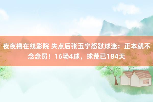 夜夜撸在线影院 失点后张玉宁怒怼球迷：正本就不念念罚！16场4球，球荒已184天