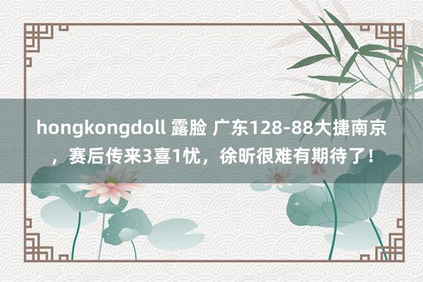 hongkongdoll 露脸 广东128-88大捷南京，赛后传来3喜1忧，徐昕很难有期待了！