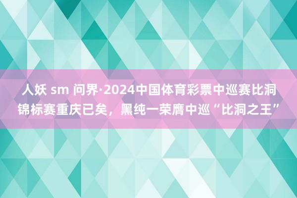 人妖 sm 问界·2024中国体育彩票中巡赛比洞锦标赛重庆已矣，黑纯一荣膺中巡“比洞之王”