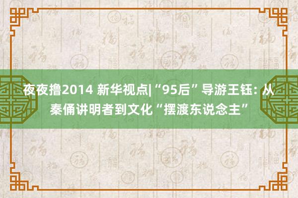 夜夜撸2014 新华视点|“95后”导游王钰: 从秦俑讲明者到文化“摆渡东说念主”