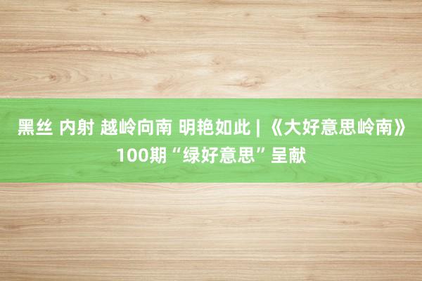 黑丝 内射 越岭向南 明艳如此 | 《大好意思岭南》100期“绿好意思”呈献