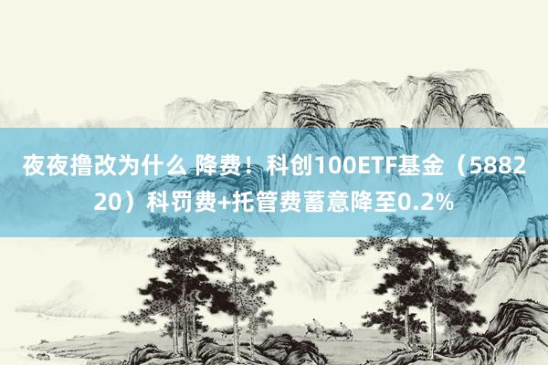 夜夜撸改为什么 降费！科创100ETF基金（588220）科罚费+托管费蓄意降至0.2%