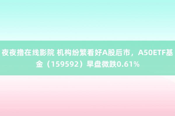 夜夜撸在线影院 机构纷繁看好A股后市，A50ETF基金（159592）早盘微跌0.61%