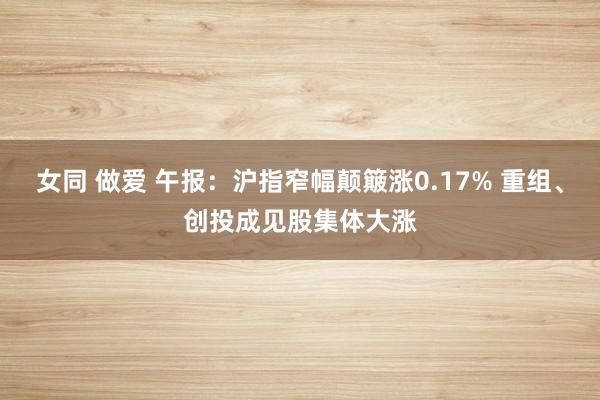 女同 做爱 午报：沪指窄幅颠簸涨0.17% 重组、创投成见股集体大涨