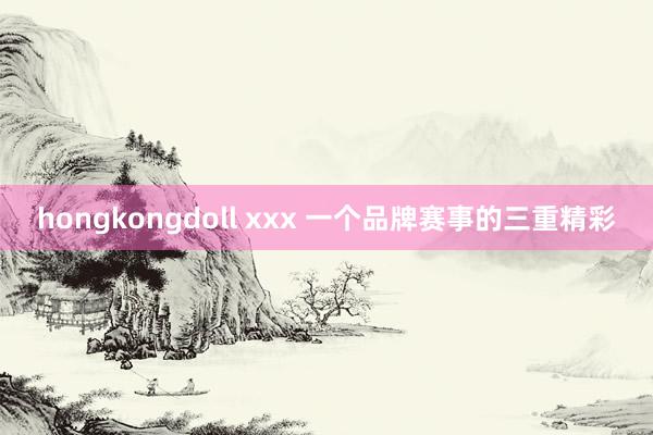 hongkongdoll xxx 一个品牌赛事的三重精彩