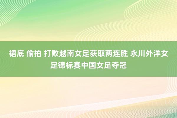 裙底 偷拍 打败越南女足获取两连胜 永川外洋女足锦标赛中国女足夺冠