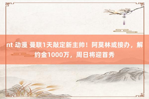 nt 动漫 曼联1天敲定新主帅！阿莫林或接办，解约金1000万，周日将迎首秀