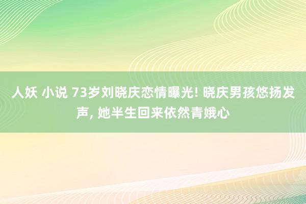 人妖 小说 73岁刘晓庆恋情曝光! 晓庆男孩悠扬发声， 她半生回来依然青娥心