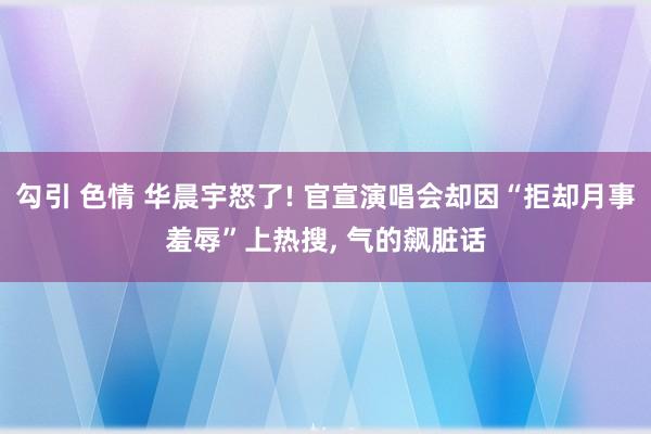 勾引 色情 华晨宇怒了! 官宣演唱会却因“拒却月事羞辱”上热搜， 气的飙脏话