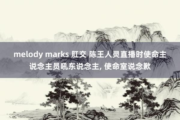 melody marks 肛交 陈王人灵直播时使命主说念主员吼东说念主， 使命室说念歉