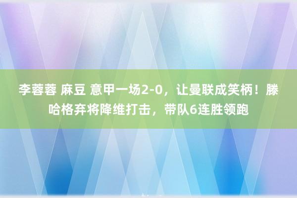 李蓉蓉 麻豆 意甲一场2-0，让曼联成笑柄！滕哈格弃将降维打击，带队6连胜领跑