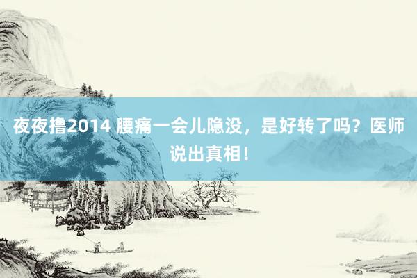 夜夜撸2014 腰痛一会儿隐没，是好转了吗？医师说出真相！