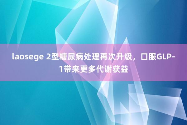 laosege 2型糖尿病处理再次升级，口服GLP-1带来更多代谢获益