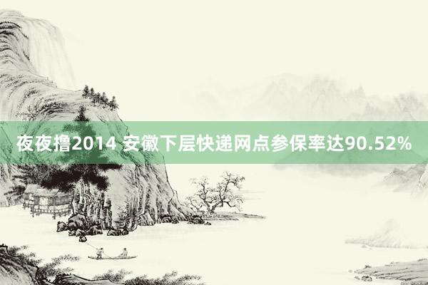 夜夜撸2014 安徽下层快递网点参保率达90.52%