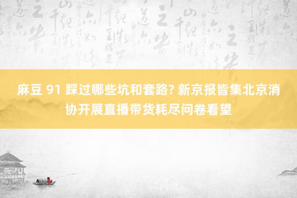 麻豆 91 踩过哪些坑和套路? 新京报皆集北京消协开展直播带货耗尽问卷看望