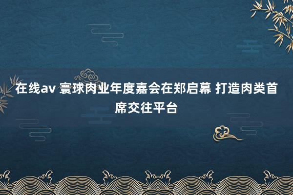 在线av 寰球肉业年度嘉会在郑启幕 打造肉类首席交往平台