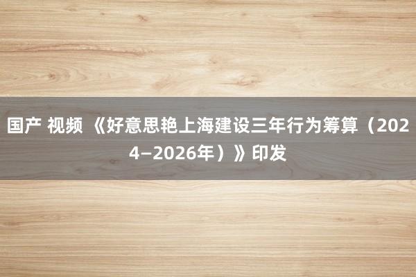 国产 视频 《好意思艳上海建设三年行为筹算（2024—2026年）》印发