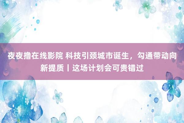 夜夜撸在线影院 科技引颈城市诞生，勾通带动向新提质丨这场计划会可贵错过