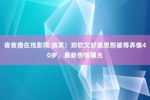 夜夜撸在线影院 搞笑！郑钦文好意思照被辱弄像40岁，最新伤情曝光