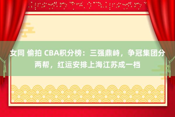 女同 偷拍 CBA积分榜：三强鼎峙，争冠集团分两帮，红运安排上海江苏成一档