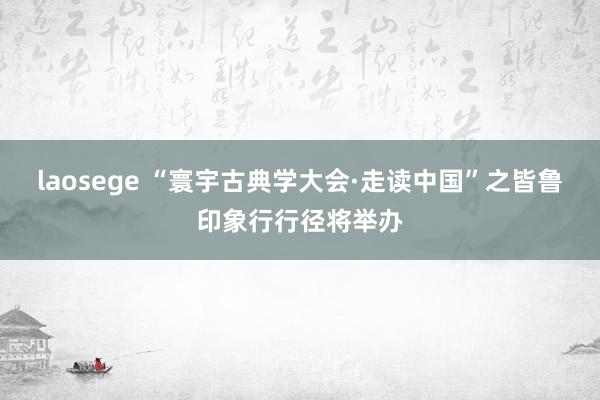 laosege “寰宇古典学大会·走读中国”之皆鲁印象行行径将举办