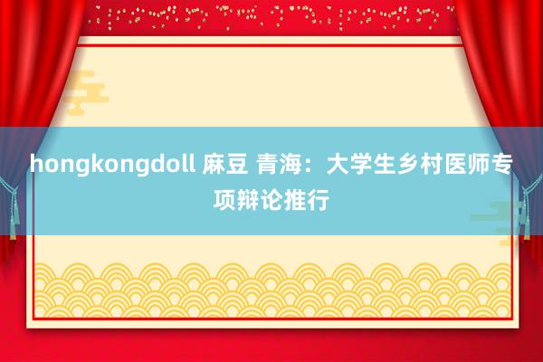 hongkongdoll 麻豆 青海：大学生乡村医师专项辩论推行