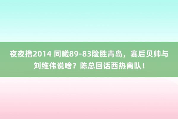 夜夜撸2014 同曦89-83险胜青岛，赛后贝帅与刘维伟说啥？陈总回话西热离队！