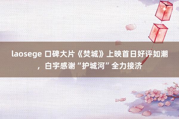 laosege 口碑大片《焚城》上映首日好评如潮，白宇感谢“护城河”全力接济