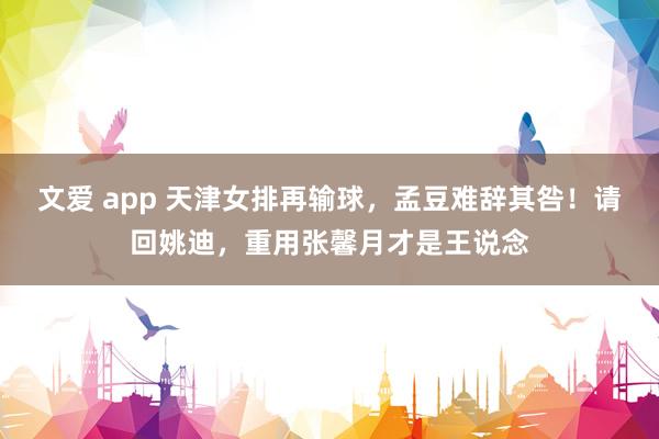 文爱 app 天津女排再输球，孟豆难辞其咎！请回姚迪，重用张馨月才是王说念