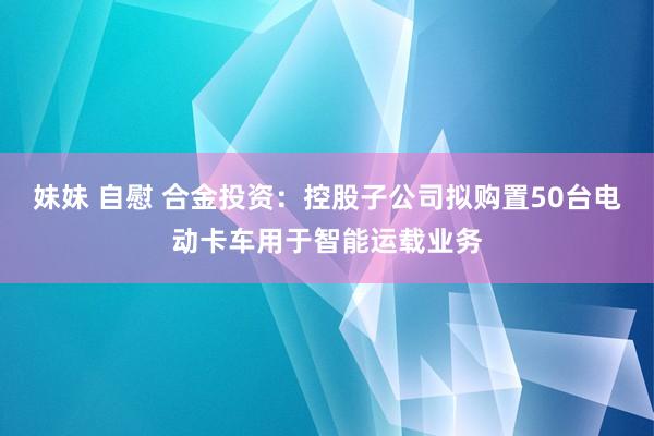 妹妹 自慰 合金投资：控股子公司拟购置50台电动卡车用于智能运载业务