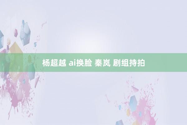 杨超越 ai换脸 秦岚 剧组持拍