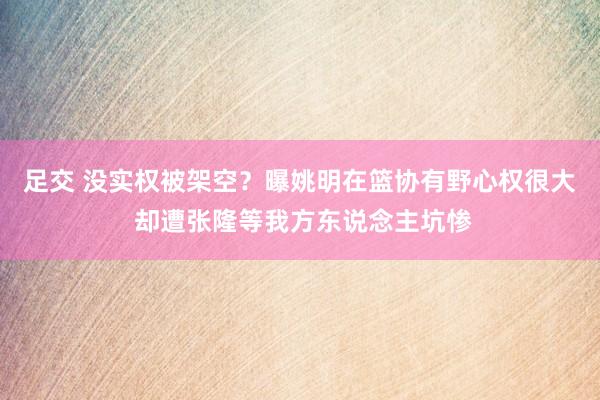 足交 没实权被架空？曝姚明在篮协有野心权很大 却遭张隆等我方东说念主坑惨