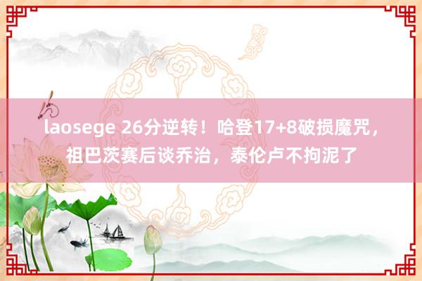 laosege 26分逆转！哈登17+8破损魔咒，祖巴茨赛后谈乔治，泰伦卢不拘泥了