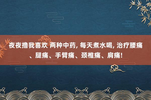 夜夜撸我喜欢 两种中药， 每天煮水喝， 治疗腰痛、腿痛、手臂痛、颈椎痛、肩痛!