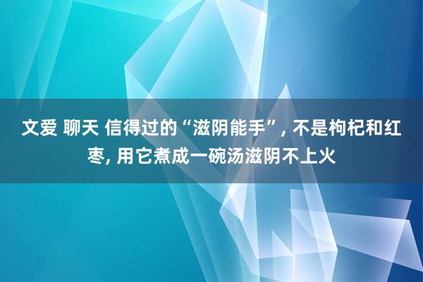 文爱 聊天 信得过的“滋阴能手”， 不是枸杞和红枣， 用它煮成一碗汤滋阴不上火