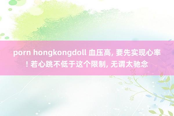 porn hongkongdoll 血压高， 要先实现心率! 若心跳不低于这个限制， 无谓太驰念