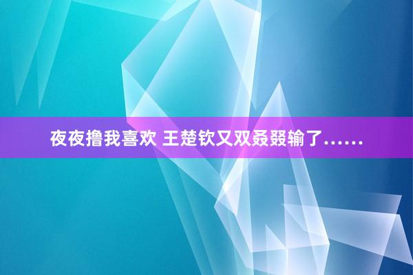 夜夜撸我喜欢 王楚钦又双叒叕输了……