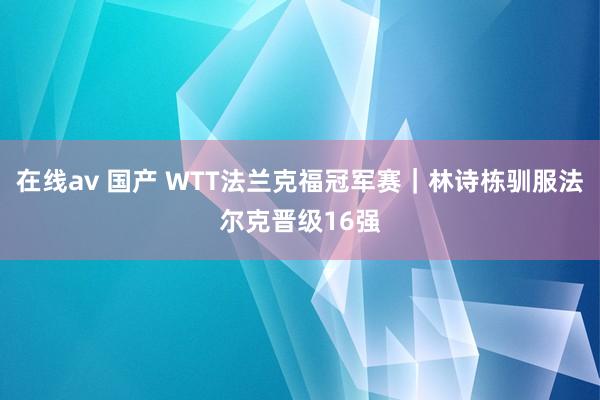 在线av 国产 WTT法兰克福冠军赛｜林诗栋驯服法尔克晋级16强