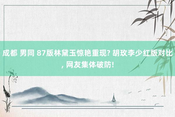 成都 男同 87版林黛玉惊艳重现? 胡玫李少红版对比， 网友集体破防!