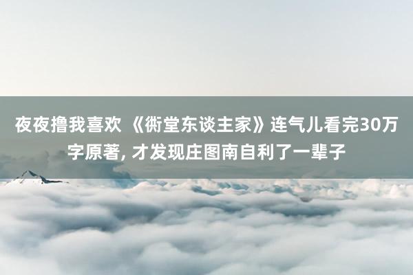 夜夜撸我喜欢 《衖堂东谈主家》连气儿看完30万字原著， 才发现庄图南自利了一辈子