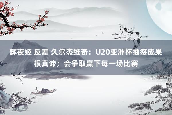 辉夜姬 反差 久尔杰维奇：U20亚洲杯抽签成果很真谛；会争取赢下每一场比赛