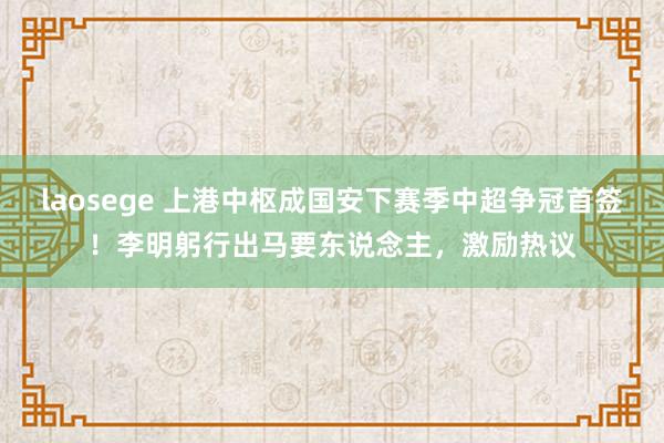 laosege 上港中枢成国安下赛季中超争冠首签！李明躬行出马要东说念主，激励热议