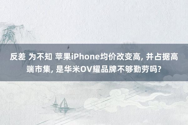 反差 为不知 苹果iPhone均价改变高， 并占据高端市集， 是华米OV耀品牌不够勤劳吗?