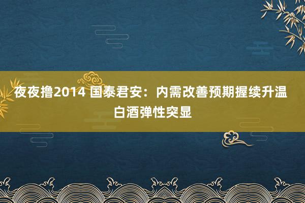 夜夜撸2014 国泰君安：内需改善预期握续升温 白酒弹性突显