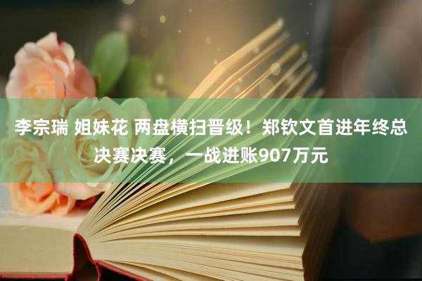 李宗瑞 姐妹花 两盘横扫晋级！郑钦文首进年终总决赛决赛，一战进账907万元